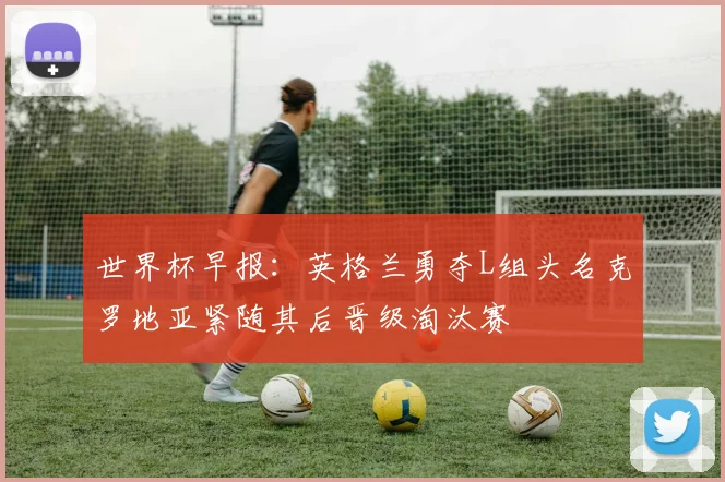 世界杯早报：英格兰勇夺L组头名克罗地亚紧随其后晋级淘汰赛