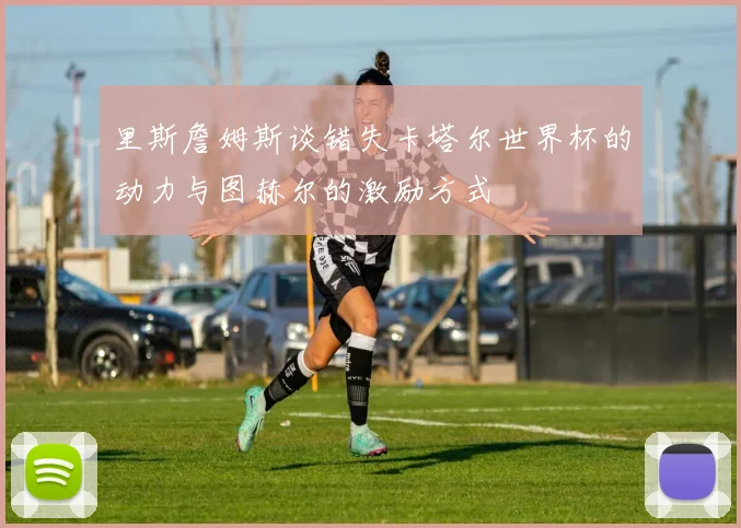 里斯詹姆斯谈错失卡塔尔世界杯的动力与图赫尔的激励方式