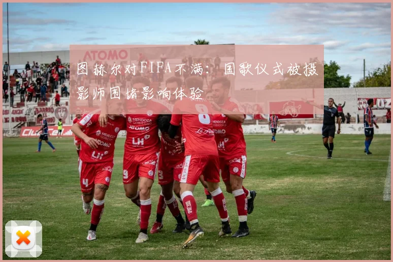 图赫尔对FIFA不满：国歌仪式被摄影师围堵影响体验