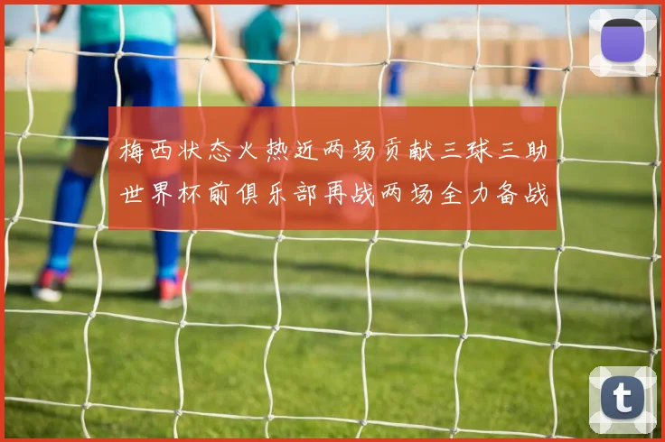 梅西状态火热近两场贡献三球三助世界杯前俱乐部再战两场全力备战大赛