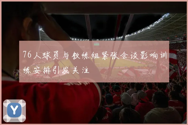 76人球员与教练组紧张会谈影响训练安排引发关注