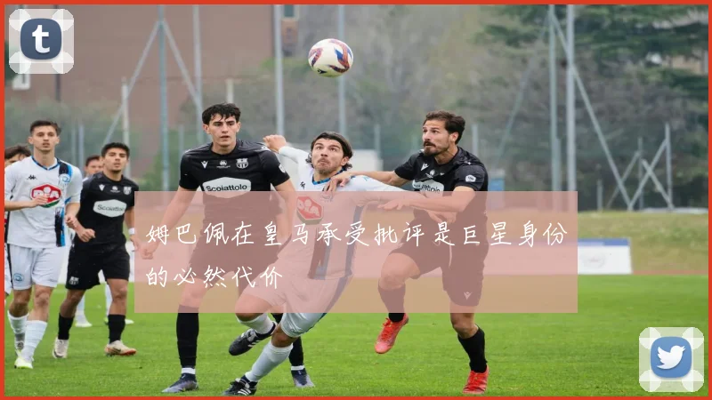 姆巴佩在皇马承受批评是巨星身份的必然代价