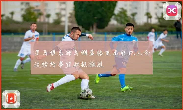 罗马俱乐部与佩莱格里尼经纪人会谈续约事宜积极推进